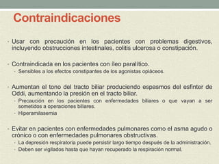 Contraindicaciones
• Usar con precaución en los pacientes con problemas digestivos,
incluyendo obstrucciones intestinales, colitis ulcerosa o constipación.
• Contraindicada en los pacientes con íleo paralítico.
• Sensibles a los efectos constipantes de los agonistas opiáceos.
• Aumentan el tono del tracto biliar produciendo espasmos del esfinter de
Oddi, aumentando la presión en el tracto biliar.
• Precaución en los pacientes con enfermedades biliares o que vayan a ser
sometidos a operaciones biliares.
• Hiperamilasemia
• Evitar en pacientes con enfermedades pulmonares como el asma agudo o
crónico o con enfermedades pulmonares obstructivas.
• La depresión respiratoria puede persistir largo tiempo después de la administración.
• Deben ser vigilados hasta que hayan recuperado la respiración normal.
 