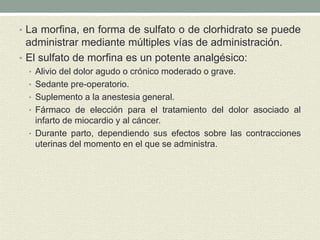 • La morfina, en forma de sulfato o de clorhidrato se puede
administrar mediante múltiples vías de administración.
• El sulfato de morfina es un potente analgésico:
• Alivio del dolor agudo o crónico moderado o grave.
• Sedante pre-operatorio.
• Suplemento a la anestesia general.
• Fármaco de elección para el tratamiento del dolor asociado al
infarto de miocardio y al cáncer.
• Durante parto, dependiendo sus efectos sobre las contracciones
uterinas del momento en el que se administra.
 