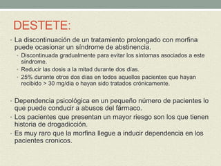 DESTETE:
• La discontinuación de un tratamiento prolongado con morfina
puede ocasionar un síndrome de abstinencia.
• Discontinuada gradualmente para evitar los síntomas asociados a este
síndrome.
• Reducir las dosis a la mitad durante dos días.
• 25% durante otros dos días en todos aquellos pacientes que hayan
recibido > 30 mg/dia o hayan sido tratados crónicamente.
• Dependencia psicológica en un pequeño número de pacientes lo
que puede conducir a abusos del fármaco.
• Los pacientes que presentan un mayor riesgo son los que tienen
historia de drogadicción.
• Es muy raro que la morfina llegue a inducir dependencia en los
pacientes cronicos.
 