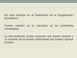 • No está indicada en el tratamiento de la drogadicción,
alcoholismo.
• Pueden interferir en la valoración de los parámetros
neurológicos.
• La hipoventilación puede ocasionar una hipoxia cerebral y
un aumento de la presión intracraneal que pueden agravar
la lesión.
 