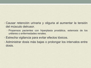 • Causar retención urinaria y oliguria al aumentar la tensión
del músculo detrusor.
• Propensos pacientes con hiperplasia prostática, estenosis de los
uréteres o enfermedades renales.
• Estrecha vigilancia para evitar efectos tóxicos.
• Administrar dosis más bajas o prolongar los intervalos entre
dosis.
 