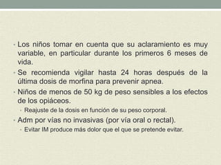 • Los niños tomar en cuenta que su aclaramiento es muy
variable, en particular durante los primeros 6 meses de
vida.
• Se recomienda vigilar hasta 24 horas después de la
última dosis de morfina para prevenir apnea.
• Niños de menos de 50 kg de peso sensibles a los efectos
de los opiáceos.
• Reajuste de la dosis en función de su peso corporal.
• Adm por vías no invasivas (por vía oral o rectal).
• Evitar IM produce más dolor que el que se pretende evitar.
 
