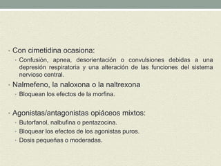 • Con cimetidina ocasiona:
• Confusión, apnea, desorientación o convulsiones debidas a una
depresión respiratoria y una alteración de las funciones del sistema
nervioso central.
• Nalmefeno, la naloxona o la naltrexona
• Bloquean los efectos de la morfina.
• Agonistas/antagonistas opiáceos mixtos:
• Butorfanol, nalbufina o pentazocina.
• Bloquear los efectos de los agonistas puros.
• Dosis pequeñas o moderadas.
 