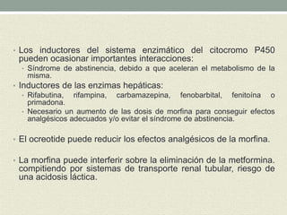 • Los inductores del sistema enzimático del citocromo P450
pueden ocasionar importantes interacciones:
• Síndrome de abstinencia, debido a que aceleran el metabolismo de la
misma.
• Inductores de las enzimas hepáticas:
• Rifabutina, rifampina, carbamazepina, fenobarbital, fenitoína o
primadona.
• Necesario un aumento de las dosis de morfina para conseguir efectos
analgésicos adecuados y/o evitar el síndrome de abstinencia.
• El ocreotide puede reducir los efectos analgésicos de la morfina.
• La morfina puede interferir sobre la eliminación de la metformina.
compitiendo por sistemas de transporte renal tubular, riesgo de
una acidosis láctica.
 