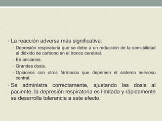• La reacción adversa más significativa:
• Depresión respiratoria que se debe a un reducción de la sensibilidad
al dióxido de carbono en el tronco cerebral.
• En ancianos.
• Grandes dosis.
• Opiáceos con otros fármacos que deprimen el sistema nervioso
central.
• Se administra correctamente, ajustando las dosis al
paciente, la depresión respiratoria es limitada y rápidamente
se desarrolla tolerancia a este efecto.
 