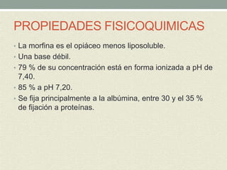 PROPIEDADES FISICOQUIMICAS
• La morfina es el opiáceo menos liposoluble.
• Una base débil.
• 79 % de su concentración está en forma ionizada a pH de
7,40.
• 85 % a pH 7,20.
• Se fija principalmente a la albúmina, entre 30 y el 35 %
de fijación a proteínas.
 
