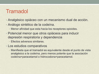 Tramadol
• Analgésico opiáceo con un mecanismo dual de acción.
• Análogo sintético de la codeína.
• Menor afinidad que esta hacia los receptores opioides.
• Potencial menor que otros opiáceos para inducir
depresión respiratoria y dependencia
• Efectos adversos similares.
• Los estudios comparativos
• Manifiesta que el tramadol es equivalente desde el punto de vista
analgésico a la codeína, pero menos potente que la asociación
codeína+paracetamol o hidrocodona+paracetamol.
 