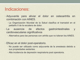 Indicaciones:
• Adyuvante para aliviar el dolor en osteoartritis en
combinación con AINES.
• La Organización Mundial de la Salud clasifica el tramadol en el
peldaño II de la escalera de dolor.
• La ausencia de efectos gastrointestinales y
cardiovasculares significativos
• Alternativa para las personas con artritis que no toleran los AINES.
• Eficaz en el dolor post-operatorio.
• No puede ser utilizado como adyuvante de la anestesia debido a
sus propiedades sedantes.
• Alta incidencia de depresión respiratoria post operatoria.
 