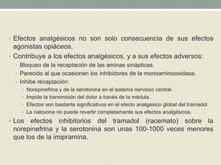 • Efectos analgésicos no son solo consecuencia de sus efectos
agonistas opiáceos.
• Contribuye a los efectos analgésicos, y a sus efectos adversos:
• Bloqueo de la recaptación de las aminas sinápticas.
• Parecido al que ocasionan los inhibidores de la monoaminooxidasa.
• Inhibe recaptación:
• Norepinefrina y de la serotonina en el sistema nervioso central.
• Impide la transmisión del dolor a través de la médula.
• Efectos son bastante significativos en el efecto analgésico global del tramadol.
• La naloxona no puede revertir completamente sus efectos analgésicos.
• Los efectos inhibitorios del tramadol (racemato) sobre la
norepinefrina y la serotonina son unas 100-1000 veces menores
que los de la imipramina.
 