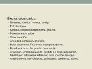 • Efectos secundarios:
• Náuseas, vómitos, mareos, vértigo.
• Estreñimiento.
• Cefalea, excitación psicomotriz, astenia.
• Malestar, sudoración.
• Vasodilatación.
• Ansiedad, confusión, anorexia.
• Dolor abdominal, flatulencia, dispepsia, diarrea.
• Hipertonía muscular, prurito, polaquiuria.
• Anafilaxia, tendencia suicida, pérdida de peso, taquicardia,
hipotensión ortostática, alteración de la marcha, síncope.
• Alucinaciones, convulsiones, parestesias, temblores, disnea.
 