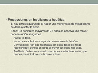 • Precauciones en Insuficiencia hepática:
• Si hay cirrosis avanzada al haber una menor tasa de metabolismo,
se debe ajustar la dosis.
• Edad: En pacientes mayores de 75 años se observa una mayor
concentración sanguínea.
• Ajustar la dosis.
• No se ha establecido su seguridad en menores de 14 años.
• Convulsiones: Han sido reportadas con dosis dentro del rango
recomendado, aunque el riesgo es mayor con dosis más altas.
• Anafilaxia: Se han comunicado reacciones anafilácticas serias, que
pueden ocurrir incluso con la primera dosis.
 