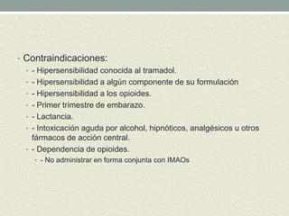 • Contraindicaciones:
• - Hipersensibilidad conocida al tramadol.
• - Hipersensibilidad a algún componente de su formulación
• - Hipersensibilidad a los opioides.
• - Primer trimestre de embarazo.
• - Lactancia.
• - Intoxicación aguda por alcohol, hipnóticos, analgésicos u otros
fármacos de acción central.
• - Dependencia de opioides.
• - No administrar en forma conjunta con IMAOs
 