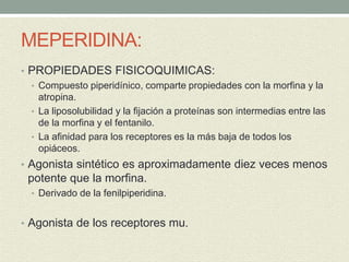 MEPERIDINA:
• PROPIEDADES FISICOQUIMICAS:
• Compuesto piperidínico, comparte propiedades con la morfina y la
atropina.
• La liposolubilidad y la fijación a proteínas son intermedias entre las
de la morfina y el fentanilo.
• La afinidad para los receptores es la más baja de todos los
opiáceos.
• Agonista sintético es aproximadamente diez veces menos
potente que la morfina.
• Derivado de la fenilpiperidina.
• Agonista de los receptores mu.
 