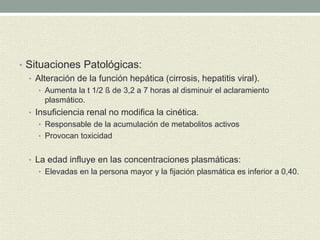 • Situaciones Patológicas:
• Alteración de la función hepática (cirrosis, hepatitis viral).
• Aumenta la t 1/2 ß de 3,2 a 7 horas al disminuir el aclaramiento
plasmático.
• Insuficiencia renal no modifica la cinética.
• Responsable de la acumulación de metabolitos activos
• Provocan toxicidad
• La edad influye en las concentraciones plasmáticas:
• Elevadas en la persona mayor y la fijación plasmática es inferior a 0,40.
 