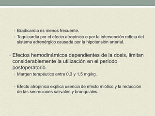 • Bradicardia es menos frecuente.
• Taquicardia por el efecto atropínico o por la intervención refleja del
sistema adrenérgico causada por la hipotensión arterial.
• Efectos hemodinámicos dependientes de la dosis, limitan
considerablemente la utilización en el período
postoperatorio.
• Margen terapéutico entre 0,3 y 1,5 mg/kg.
• Efecto atropinico explica usencia de efecto miótico y la reducción
de las secreciones salivales y bronquiales.
 