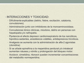 • INTERACCIONES Y TOXICIDAD:
• Difícilmente explicables (delirio, fiebre, excitación, catatonia,
convulsiones).
• Administración junto con inhibidores de la monoaminooxidasa.
• Convulsiones tónico clónicas, mioclono, delirio en personas con
hepatopatía y/o nefropatía.
• Ppotencia el efecto depresor cardiorrespiratorio de los narcóticos,
hipnótico-sedantes, anestésicos volátiles, antidepresivos tricíclicos.
• Analgesia se aumenta con la administración de alfa-2 agonistas
(clonidina)
• Si se añade epinefrina a la meperidina peridural y/o intratecal
aumentan náusea y vómito y prolongación del bloqueo motor.
• Aciclovir, cimetidina, ritonavir pueden incrementar concentraciones
del metabolito normeperidina.
 