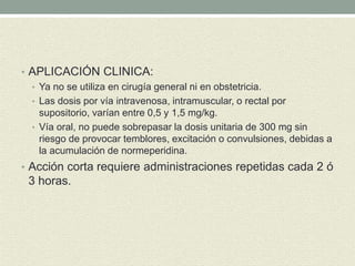 • APLICACIÓN CLINICA:
• Ya no se utiliza en cirugía general ni en obstetricia.
• Las dosis por vía intravenosa, intramuscular, o rectal por
supositorio, varían entre 0,5 y 1,5 mg/kg.
• Vía oral, no puede sobrepasar la dosis unitaria de 300 mg sin
riesgo de provocar temblores, excitación o convulsiones, debidas a
la acumulación de normeperidina.
• Acción corta requiere administraciones repetidas cada 2 ó
3 horas.
 