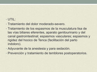 • UTIL:
• Tratamiento del dolor moderado-severo.
• Tratamiento de los espasmos de la musculatura lisa de
las vías biliares eferentes, aparato genitourinario y del
canal gastrointestinal; espasmos vasculares; espasmos y
rigidez del hocico de Tenca (facilitación del parto
indoloro).
• Adyuvante de la anestesia y para sedación.
• Prevención y tratamiento de temblores postoperatorios.
 
