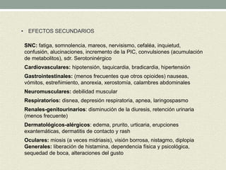• EFECTOS SECUNDARIOS
SNC: fatiga, somnolencia, mareos, nervisismo, cefaléa, inquietud,
confusión, alucinaciones, incremento de la PIC, convulsiones (acumulación
de metabolitos), sdr. Serotoninérgico
Cardiovasculares: hipotensión, taquicardia, bradicardia, hipertensión
Gastrointestinales: (menos frecuentes que otros opioides) nauseas,
vómitos, estreñimiento, anorexia, xerostomía, calambres abdominales
Neuromusculares: debilidad muscular
Respiratorios: disnea, depresión respiratoria, apnea, laringospasmo
Renales-genitourinarios: disminución de la diuresis, retención urinaria
(menos frecuente)
Dermatológicos-alérgicos: edema, prurito, urticaria, erupciones
exantemáticas, dermatitis de contacto y rash
Oculares: miosis (a veces midriasis), visión borrosa, nistagmo, diplopia
Generales: liberación de histamina, dependencia física y psicológica,
sequedad de boca, alteraciones del gusto
 