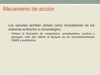 Mecanismo de acción
• Los opioides también actúan como moduladores de los
sistemas endocrino e inmunológico.
• Inhiben la liberación de vasopresina, somatostatina, insulina y
glucagón, todo ello debido al bloqueo de los neurotransmisores
GABA y acetilcolina.
 