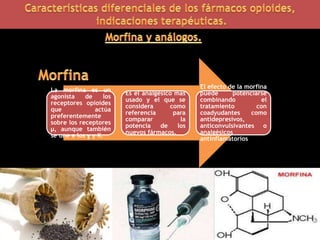 La morfina es un
agonista de los
receptores opioides
que actúa
preferentemente
sobre los receptores
μ, aunque también
se une a los ɣ y K.
Es el analgésico mas
usado y el que se
considera como
referencia para
comparar la
potencia de los
nuevos fármacos.
El efecto de la morfina
puede potenciarse
combinando el
tratamiento con
coadyudantes como
antidepresivos,
anticonvulsivantes o
analgésicos
antinflamatorios
 