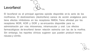 Levorfanol
El levorfanol es el principal agonista opioide disponible en la serie de los
morfinanos. El dextroisómero (dextrorfano) carece de acción analgésica pero
tiene efectos inhibidores en los receptores NMDA. Tiene afinidad por los
receptores MOR, KOR y DOR y se encuentra disponible para su
administración por vías intravenosa, intramuscular y oral. Los efectos
farmacológicos de levorfanol tienen relación estrecha con los de la morfina.
Sin embargo, los reportes clínicos sugieren que pueden producir menos
náusea y vómito.
 