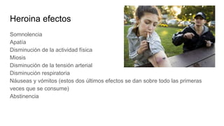 Heroina efectos
Somnolencia
Apatía
Disminución de la actividad física
Miosis
Disminución de la tensión arterial
Disminución respiratoria
Náuseas y vómitos (estos dos últimos efectos se dan sobre todo las primeras
veces que se consume)
Abstinencia
 
