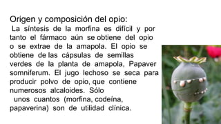 Origen y composición del opio:
La síntesis de la morfina es difícil y por
tanto el fármaco aún se obtiene del opio
o se extrae de la amapola. El opio se
obtiene de las cápsulas de semillas
verdes de la planta de amapola, Papaver
somniferum. El jugo lechoso se seca para
producir polvo de opio, que contiene
numerosos alcaloides. Sólo
unos cuantos (morfina, codeína,
papaverina) son de utilidad clínica.
 