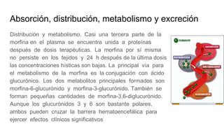 Absorción, distribución, metabolismo y excreción
Distribución y metabolismo. Casi una tercera parte de la
morfina en el plasma se encuentra unida a proteínas
después de dosis terapéuticas. La morfina por sí misma
no persiste en los tejidos y 24 h después de la última dosis
las concentraciones hísticas son bajas. La principal vía para
el metabolismo de la morfina es la conjugación con ácido
glucurónico. Los dos metabolitos principales formados son
morfina-6-glucurónido y morfina-3-glucurónido. También se
forman pequeñas cantidades de morfina-3,6-diglucurónido.
Aunque los glucurónidos 3 y 6 son bastante polares,
ambos pueden cruzar la barrera hematoencefálica para
ejercer efectos clínicos significativos
 