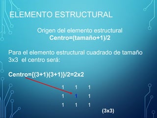 ELEMENTO ESTRUCTURAL
1 1 1
1 1 1
1 1 1
Origen del elemento estructural
Centro=(tamaño+1)/2
Para el elemento estructural cuadrado de tamaño
3x3 el centro será:
Centro={(3+1)(3+1)}/2=2x2
(3x3)
 