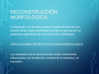 RECONSTRUCCIÓN
MORFOLÓGICA
La dilatación y la erosión poseen la particularidad de que
cuando iteran hasta estabilidad permiten la generación un
poderosos algoritmos de reconstrucción morfológica.
•APLICACIONES DE RECONTRUCCION MORFOLOGICA
Los resultados de la reconstrucción están fuertemente
influenciados por la elección correcta de la máscara y el
marcador.
 