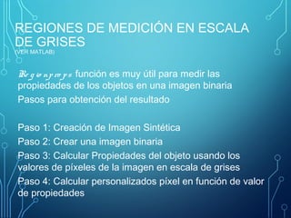 REGIONES DE MEDICIÓN EN ESCALA
DE GRISES
(VER MATLAB)
Re g io npro ps función es muy útil para medir las
propiedades de los objetos en una imagen binaria
Pasos para obtención del resultado
Paso 1: Creación de Imagen Sintética
Paso 2: Crear una imagen binaria
Paso 3: Calcular Propiedades del objeto usando los
valores de píxeles de la imagen en escala de grises
Paso 4: Calcular personalizados píxel en función de valor
de propiedades
 
