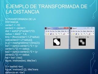 EJEMPLO DE TRANSFORMADA DE
LA DISTANCIA
%TRANSFORMADA DE LA 
DISTANCIA
center1 = -10; 
center2 = -center1; 
dist = sqrt(2*(2*center1)^2); 
radius = dist/2 * 1.4; 
lims = [floor(center1-1.2*radius) 
ceil(center2+1.2*radius)]; 
[x,y] = meshgrid(lims(1):lims(2)); 
bw1 = sqrt((x-center1).^2 + (y-
center1).^2) <= radius; 
bw2 = sqrt((x-center2).^2 + (y-
center2).^2) <= radius; 
bw = bw1 | bw2; 
figure, imshow(bw), title('bw')
 
D = bwdist(~bw); 
figure, imshow(D,[]), title('trans 
distancia en ~bw')
 