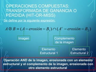 OPERACIONES COMPUESTAS:
TRANSFORMADA DE GANANCIA O
PÉRDIDA (HIT-OR-MISS)
Se define por la siguiente expresión:
)()( 21 BerosiónABerosiónABA c
−−∩−−=⊗
Imagen Complemento
de la imagen
Elemento 
Estructural 1
Elemento 
Estructural 2
Operación AND de la imagen, erosionada con un elemento
estructural y el complemento de la imagen, erosionada con
otro elemento estructural
 