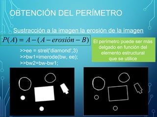 OBTENCIÓN DEL PERÍMETRO
Sustracción a la imagen la erosión de la imagen 
)()( BerosiónAAAP −−−=
>>ee = strel('diamond',3)
>>bw1=imerode(bw, ee);
>>bw2=bw-bw1;
El perímetro puede ser más 
delgado en función del 
elemento estructural 
que se utilice 
 