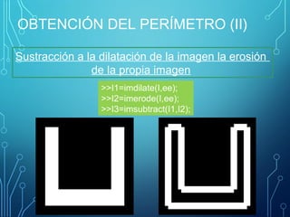 OBTENCIÓN DEL PERÍMETRO (II)
Sustracción a la dilatación de la imagen la erosión
de la propia imagen
>>I1=imdilate(I,ee);
>>I2=imerode(I,ee);
>>I3=imsubtract(I1,I2);
 