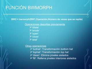 FUNCIÓN BWMORPH
BW2 = bwmorph(BW1,Operación,Número de veces que se repite)
Operaciones descritas previamente
'dilate‘
'erode‘
'open‘
'close‘
'skel’
Otras operaciones
‘bothat‘: Transformación bottom hat
‘tophat‘: Transformación top hat
‘clean’: Elimina píxeles aislados
‘fill’: Rellena píxeles interiores aislados
 
