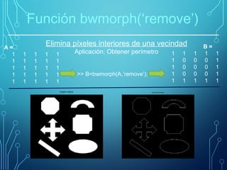 Elimina píxeles interiores de una vecindad
Aplicación: Obtener perímetro
Función bwmorph(‘remove’)
>> B=bwmorph(A,’remove');
A =
1 1 1 1 1
1 1 1 1 1
1 1 1 1 1
1 1 1 1 1
1 1 1 1 1
B =
1 1 1 1 1
1 0 0 0 1
1 0 0 0 1
1 0 0 0 1
1 1 1 1 1
Imagen original Aplicación remove
 
