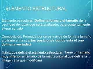 ELEMENTO ESTRUCTURAL
Elemento estructural: Define la forma y el tamaño de la
vecindad del píxel que será analizado, para posteriormente
alterar su valor
Composición: Formada por ceros y unos de forma y tamaño
arbitrario en la cual las posiciones donde está el uno
define la vecindad
Matriz que define el elemento estructural: Tiene un tamaño
muy inferior al tamaño de la matriz original que define la
imagen a la que modificará
 