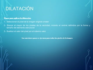 DILATACIÓN
Pasos para aplicarla dilatación
1.- Seleccionar el píxel de la imagen original a tratar
2.- Buscar el mayor de los píxeles de la vecindad, incluido el central, definidos por la forma y
tamaño del elemento estructural
3.- Sustituir el valor del píxel por el máximo valor
 
Los anteriores pasos se ejecutan para todos los píxeles de la imagen
 