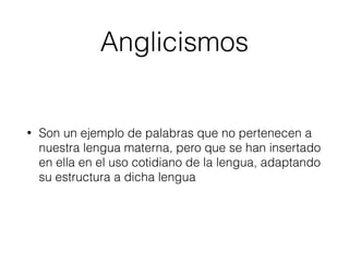 Anglicismos
• Son un ejemplo de palabras que no pertenecen a
nuestra lengua materna, pero que se han insertado
en ella en el uso cotidiano de la lengua, adaptando
su estructura a dicha lengua
 