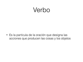 Verbo
• Es la partícula de la oración que designa las
acciones que producen las cosas y los objetos
 