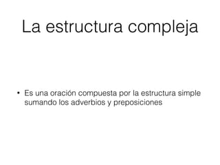 La estructura compleja
• Es una oración compuesta por la estructura simple
sumando los adverbios y preposiciones
 