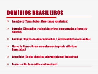 DOMÍNIOS BRASILEIROS Amazônico  (Terras baixas florestadas equatoriais) Cerrados  (Chapadões tropicais interiores com cerrados e florestas-galerias) Caatinga  (Depressões intermontanhas e interplanálticas semi-áridas) Mares de Morros  (Áreas mamelonares tropicais atlânticas florestadas) Araucárias  (Ou dos planaltos subtropicais com Araucárias) Pradarias  (Ou das coxilhas subtropicais). 