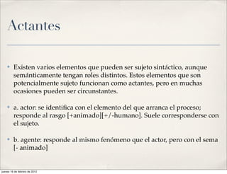 Actantes

    ✤    Existen varios elementos que pueden ser sujeto sintáctico, aunque
         semánticamente tengan roles distintos. Estos elementos que son
         potencialmente sujeto funcionan como actantes, pero en muchas
         ocasiones pueden ser circunstantes.

    ✤    a. actor: se identiﬁca con el elemento del que arranca el proceso;
         responde al rasgo [+animado][+/-humano]. Suele corresponderse con
         el sujeto.

    ✤    b. agente: responde al mismo fenómeno que el actor, pero con el sema
         [- animado]


jueves 16 de febrero de 2012
 