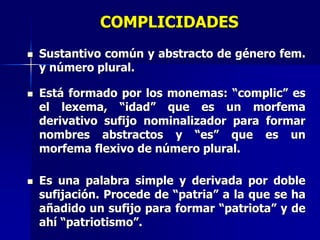 COMPLICIDADES
 Sustantivo común y abstracto de género fem.
y número plural.
 Está formado por los monemas: “complic” es
el lexema, “idad” que es un morfema
derivativo sufijo nominalizador para formar
nombres abstractos y “es” que es un
morfema flexivo de número plural.
 Es una palabra simple y derivada por doble
sufijación. Procede de “patria” a la que se ha
añadido un sufijo para formar “patriota” y de
ahí “patriotismo”.
 