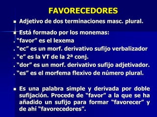 FAVORECEDORES
 Adjetivo de dos terminaciones masc. plural.
 Está formado por los monemas:
. “favor” es el lexema
. “ec” es un morf. derivativo sufijo verbalizador
. “e” es la VT de la 2ª conj.
. “dor” es un morf. derivativo sufijo adjetivador.
. “es” es el morfema flexivo de número plural.
 Es una palabra simple y derivada por doble
sufijación. Procede de “favor” a la que se ha
añadido un sufijo para formar “favorecer” y
de ahí “favorecedores”.
 