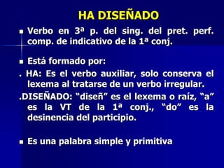 HA DISEÑADO
 Verbo en 3ª p. del sing. del pret. perf.
comp. de indicativo de la 1ª conj.
 Está formado por:
. HA: Es el verbo auxiliar, solo conserva el
lexema al tratarse de un verbo irregular.
.DISEÑADO: “diseñ” es el lexema o raíz, “a”
es la VT de la 1ª conj., “do” es la
desinencia del participio.
 Es una palabra simple y primitiva
 