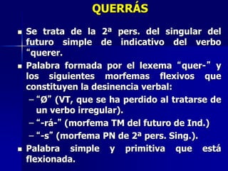 QUERRÁS
 Se trata de la 2ª pers. del singular del
futuro simple de indicativo del verbo
“querer.
 Palabra formada por el lexema “quer-” y
los siguientes morfemas flexivos que
constituyen la desinencia verbal:
– “Ø” (VT, que se ha perdido al tratarse de
un verbo irregular).
– “-rá-” (morfema TM del futuro de Ind.)
– “-s” (morfema PN de 2ª pers. Sing.).
 Palabra simple y primitiva que está
flexionada.
 