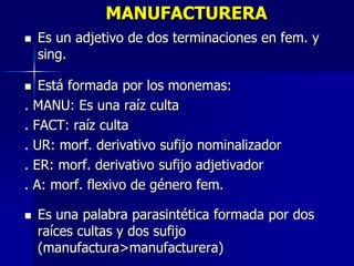 MANUFACTURERA
 Es un adjetivo de dos terminaciones en fem. y
sing.
 Está formada por los monemas:
. MANU: Es una raíz culta
. FACT: raíz culta
. UR: morf. derivativo sufijo nominalizador
. ER: morf. derivativo sufijo adjetivador
. A: morf. flexivo de género fem.
 Es una palabra parasintética formada por dos
raíces cultas y dos sufijo
(manufactura>manufacturera)
 
